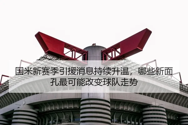国米新赛季引援消息持续升温，哪些新面孔最可能改变球队走势